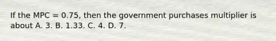 If the MPC = 0.75, then the government purchases multiplier is about A. 3. B. 1.33. C. 4. D. 7.