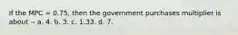 If the MPC = 0.75, then the government purchases multiplier is about -- a. 4. b. 3. c. 1.33. d. 7.