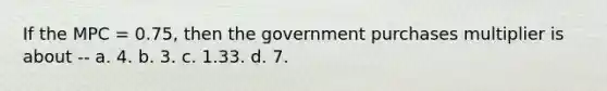 If the MPC = 0.75, then the government purchases multiplier is about -- a. 4. b. 3. c. 1.33. d. 7.