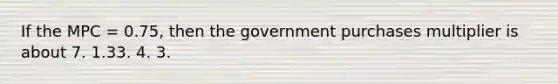 If the MPC = 0.75, then the government purchases multiplier is about 7. 1.33. 4. 3.