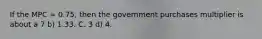 If the MPC = 0.75, then the government purchases multiplier is about a 7 b) 1.33. C. 3 d) 4.