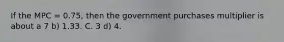 If the MPC = 0.75, then the government purchases multiplier is about a 7 b) 1.33. C. 3 d) 4.