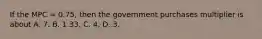 If the MPC = 0.75, then the government purchases multiplier is about A. 7. B. 1.33. C. 4. D. 3.