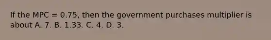 If the MPC = 0.75, then the government purchases multiplier is about A. 7. B. 1.33. C. 4. D. 3.