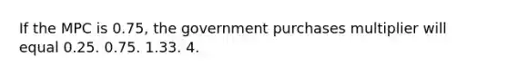 If the MPC is 0.75, the government purchases multiplier will equal 0.25. 0.75. 1.33. 4.