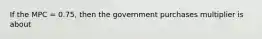 If the MPC = 0.75, then the government purchases multiplier is about