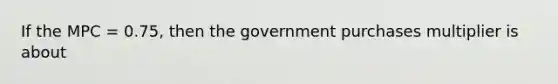 If the MPC = 0.75, then the government purchases multiplier is about