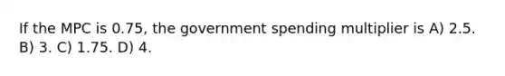 If the MPC is 0.75, the government spending multiplier is A) 2.5. B) 3. C) 1.75. D) 4.