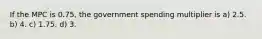 If the MPC is 0.75, the government spending multiplier is a) 2.5. b) 4. c) 1.75. d) 3.