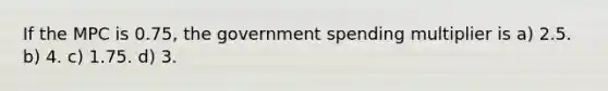 If the MPC is 0.75, the government spending multiplier is a) 2.5. b) 4. c) 1.75. d) 3.