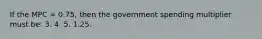 If the MPC = 0.75, then the government spending multiplier must be: 3. 4. 5. 1.25.