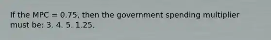 If the MPC = 0.75, then the government spending multiplier must be: 3. 4. 5. 1.25.