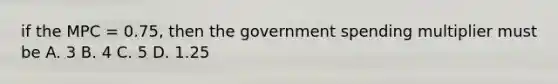 if the MPC = 0.75, then the government spending multiplier must be A. 3 B. 4 C. 5 D. 1.25