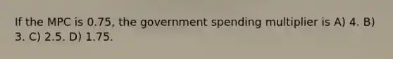 If the MPC is 0.75, the government spending multiplier is A) 4. B) 3. C) 2.5. D) 1.75.