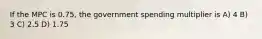 If the MPC is 0.75, the government spending multiplier is A) 4 B) 3 C) 2.5 D) 1.75