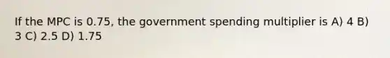 If the MPC is 0.75, the government spending multiplier is A) 4 B) 3 C) 2.5 D) 1.75