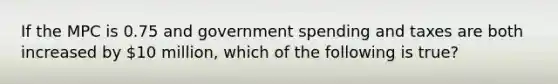 If the MPC is 0.75 and government spending and taxes are both increased by 10 million, which of the following is true?