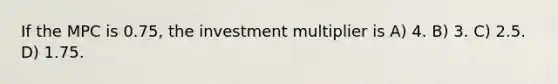 If the MPC is 0.75, the investment multiplier is A) 4. B) 3. C) 2.5. D) 1.75.