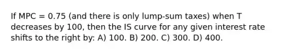 If MPC = 0.75 (and there is only lump-sum taxes) when T decreases by 100, then the IS curve for any given interest rate shifts to the right by: A) 100. B) 200. C) 300. D) 400.