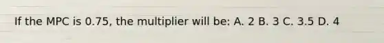 If the MPC is 0.75, the multiplier will be: A. 2 B. 3 C. 3.5 D. 4