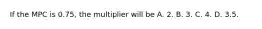 If the MPC is 0.75, the multiplier will be A. 2. B. 3. C. 4. D. 3.5.