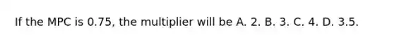 If the MPC is 0.75, the multiplier will be A. 2. B. 3. C. 4. D. 3.5.