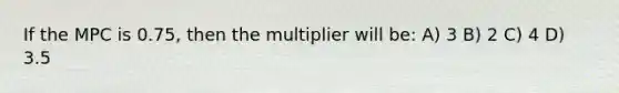 If the MPC is 0.75, then the multiplier will be: A) 3 B) 2 C) 4 D) 3.5