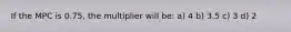 If the MPC is 0.75, the multiplier will be: a) 4 b) 3.5 c) 3 d) 2