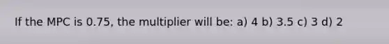 If the MPC is 0.75, the multiplier will be: a) 4 b) 3.5 c) 3 d) 2