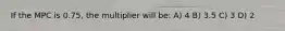 If the MPC is 0.75, the multiplier will be: A) 4 B) 3.5 C) 3 D) 2