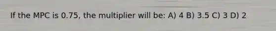 If the MPC is 0.75, the multiplier will be: A) 4 B) 3.5 C) 3 D) 2