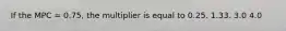 If the MPC = 0.75, the multiplier is equal to 0.25. 1.33. 3.0 4.0