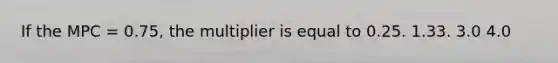 If the MPC = 0.75, the multiplier is equal to 0.25. 1.33. 3.0 4.0