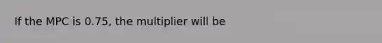 If the MPC is 0.75, the multiplier will be