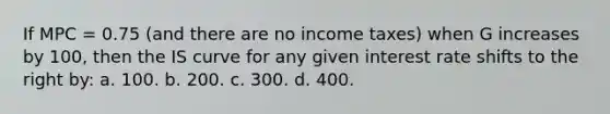 If MPC = 0.75 (and there are no income taxes) when G increases by 100, then the IS curve for any given interest rate shifts to the right by: a. 100. b. 200. c. 300. d. 400.