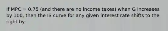 If MPC = 0.75 (and there are no income taxes) when G increases by 100, then the IS curve for any given interest rate shifts to the right by: