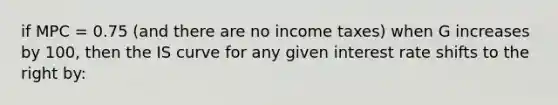 if MPC = 0.75 (and there are no income taxes) when G increases by 100, then the IS curve for any given interest rate shifts to the right by: