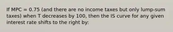 If MPC = 0.75 (and there are no income taxes but only lump-sum taxes) when T decreases by 100, then the IS curve for any given interest rate shifts to the right by: