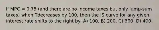 If MPC = 0.75 (and there are no income taxes but only lump-sum taxes) when Tdecreases by 100, then the IS curve for any given interest rate shifts to the right by: A) 100. B) 200. C) 300. D) 400.