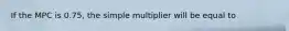 If the MPC is 0.75​, the simple multiplier will be equal to