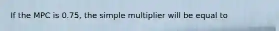 If the MPC is 0.75​, the simple multiplier will be equal to