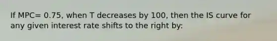 If MPC= 0.75, when T decreases by 100, then the IS curve for any given interest rate shifts to the right by: