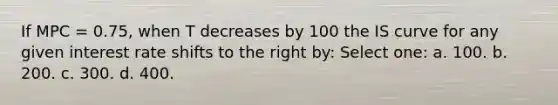 If MPC = 0.75, when T decreases by 100 the IS curve for any given interest rate shifts to the right by: Select one: a. 100. b. 200. c. 300. d. 400.