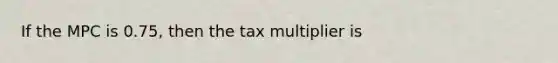 If the MPC is 0.75, then the tax multiplier is