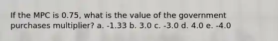 If the MPC is 0.75, what is the value of the government purchases multiplier? a. -1.33 b. 3.0 c. -3.0 d. 4.0 e. -4.0