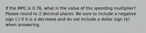 If the MPC is 0.76, what is the value of the spending multiplier? Please round to 2 decimal places. Be sure to include a negative sign (-) if it is a decrease and do not include a dollar sign () when answering.