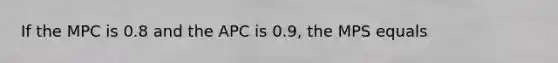 If the MPC is 0.8 and the APC is 0.9, the MPS equals