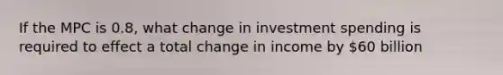 If the MPC is 0.8, what change in investment spending is required to effect a total change in income by 60 billion