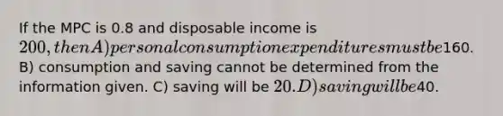 If the MPC is 0.8 and disposable income is 200, then A) personal consumption expenditures must be160. B) consumption and saving cannot be determined from the information given. C) saving will be 20. D) saving will be40.