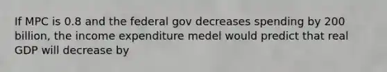 If MPC is 0.8 and the federal gov decreases spending by 200 billion, the income expenditure medel would predict that real GDP will decrease by